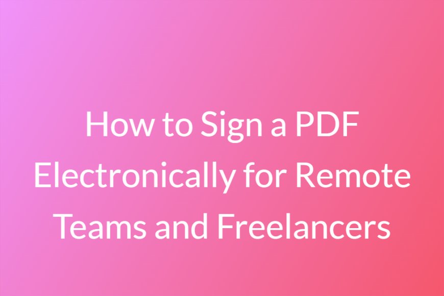 How to Sign a PDF Electronically for Remote Teams and Freelancers